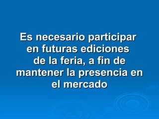 Es necesario participar  en futuras ediciones  de la feria, a fin de mantener la presencia en el mercado 