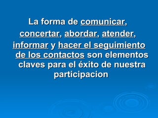 La forma de  comunicar ,  concertar ,  abordar ,  atender ,  informar  y  hacer el seguimiento de los contactos  son elementos claves para el éxito de nuestra participacion   