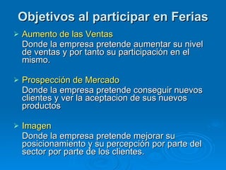 Objetivos al participar en Ferias Aumento de las Ventas Donde la empresa pretende aumentar su nivel de ventas y por tanto su participación en el mismo. Prospección de Mercado Donde la empresa pretende conseguir nuevos clientes y ver la aceptacion de sus nuevos productos Imagen Donde la empresa pretende mejorar su posicionamiento y su percepción por parte del sector por parte de los clientes.  