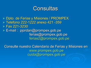 Consultas Dpto. de Ferias y Misiones / PROMPEX Teléfono 222-1222 anexo 421 -359 Fax 221-3230 E-mail :  [email_address] [email_address] [email_address] Consulte nuestro Calendario de Ferias y Misiones en  www.prompex.gob.pe [email_address] 