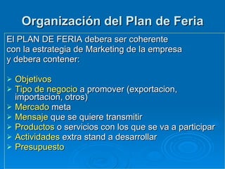 Organización del Plan de Feria El PLAN DE FERIA debera ser coherente  con la estrategia de Marketing de la empresa y debera contener:  Objetivos Tipo de negocio  a promover (exportacion, importacion, otros) Mercado  meta  Mensaje  que se quiere transmitir Productos  o servicios con los que se va a participar Actividades  extra stand a desarrollar Presupuesto 