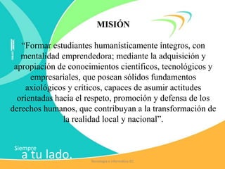 Siempre
a tu lado.
MISIÓN
“Formar estudiantes humanísticamente íntegros, con
mentalidad emprendedora; mediante la adquisición y
apropiación de conocimientos científicos, tecnológicos y
empresariales, que posean sólidos fundamentos
axiológicos y críticos, capaces de asumir actitudes
orientadas hacia el respeto, promoción y defensa de los
derechos humanos, que contribuyan a la transformación de
la realidad local y nacional”.
Tecnología e Informática IEC
 