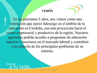 Siempre
a tu lado.
VISIÓN
En los próximos 5 años, nos vemos como una
institución que ejerce liderazgo en el ámbito de la
educación en Córdoba, con una proyección hacia el
sector empresarial y productivo de la región. Nuestros
egresados podrán acceder a programas de educación
superior e insertarse en el mercado laboral y contribuir
a la solución de los principales problemas de su
entorno.
Tecnología e Informática IEC
 
