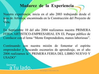 Siempre
a tu lado.
Madurez de la Experiencia
Nuestra experiencia, inicia en el año 2003 trabajando desde el
área de Artística, encaminada en la Construcción del Proyecto de
Vida.
En Septiembre 10 del año 2004 realizamos nuestra PRIMERA
FERIA ARTISTICO-EMPRESARIAL EN EL Parque público de
Comfacor con el lema “Mente Emprendedora, manos laboriosas”.
Continuando con nuestra misión de fomentar el espíritu
emprendedor y buscando escenarios de aprendizaje, en el año
2006 realizamos la “ PRIMERA FERIA DEL LIBRO NUEVO Y
USADO”
Tecnología e Informática IEC
 