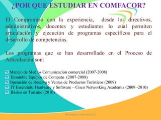 ¿POR QUE ESTUDIAR EN COMFACOR?
El Compromiso con la experiencia, desde los directivos,
administrativos, docentes y estudiantes lo cual permiten
articulación y ejecución de programas específicos para el
desarrollo de competencias.
Los programas que se han desarrollado en el Proceso de
Articulación son:
Manejo de Medios Comunicación comercial (2007-2008)
Ensamble Equipos de Computo (2007-2008)
Operación de Reserva y Ventas de Productos Turísticos (2009)
IT Essentials: Hardware y Software – Cisco Networking Academia (2009 -2010)
Básico en Turismo (2010)
Tecnología e Informática IEC
 