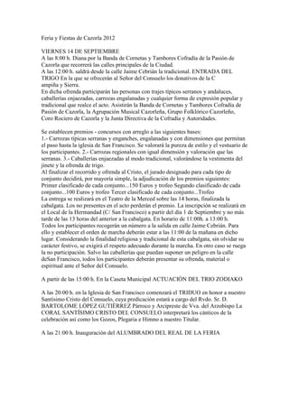 Feria y Fiestas de Cazorla 2012
VIERNES 14 DE SEPTIEMBRE
A las 8:00 h. Diana por la Banda de Cornetas y Tambores Cofradía de la Pasión de
Cazorla que recorrerá las calles principales de la Ciudad.
A las 12:00 h. saldrá desde la calle Jaime Cebrián la tradicional. ENTRADA DEL
TRIGO En la que se ofrecerán al Señor del Consuelo los donativos de la C
ampiña y Sierra.
En dicha ofrenda participarán las personas con trajes típicos serranos y andaluces,
caballerías enjaezadas, carrozas engalanadas y cualquier forma de expresión popular y
tradicional que realce el acto. Asistirán la Banda de Cornetas y Tambores Cofradía de
Pasión de Cazorla, la Agrupación Musical Cazorleña, Grupo Folklórico Cazorleño,
Coro Rociero de Cazorla y la Junta Directiva de la Cofradía y Autoridades.
Se establecen premios - concursos con arreglo a las siguientes bases:
1.- Carrozas típicas serranas y enganches, engalanadas y con dimensiones que permitan
el paso hasta la iglesia de San Francisco. Se valorará la pureza de estilo y el vestuario de
los participantes. 2.- Carrozas regionales con igual dimensión y valoración que las
serranas. 3.- Caballerías enjaezadas al modo tradicional, valorándose la vestimenta del
jinete y la ofrenda de trigo.
Al finalizar el recorrido y ofrenda al Cristo, el jurado designado para cada tipo de
conjunto decidirá, por mayoría simple, la adjudicación de los premios siguientes:
Primer clasificado de cada conjunto...150 Euros y trofeo Segundo clasificado de cada
conjunto...100 Euros y trofeo Tercer clasificado de cada conjunto...Trofeo
La entrega se realizará en el Teatro de la Merced sobre las 14 horas, finalizada la
cabalgata. Los no presentes en el acto perderán el premio. La inscripción se realizará en
el Local de la Hermandad (C/ San Francisco) a partir del día 1 de Septiembre y no más
tarde de las 13 horas del anterior a la cabalgata. En horario de 11:00h. a 13:00 h.
Todos los participantes recogerán un número a la salida en calle Jaime Cebrián. Para
ello y establecer el orden de marcha deberán estar a las 11:00 de la mañana en dicho
lugar. Considerando la finalidad religiosa y tradicional de esta cabalgata, sin olvidar su
carácter festivo, se exigirá el respeto adecuado durante la marcha. En otro caso se ruega
la no participación. Salvo las caballerías que puedan suponer un peligro en la calle
deSan Francisco, todos los participantes deberán presentar su ofrenda, material o
espiritual ante el Señor del Consuelo.
A partir de las 15:00 h. En la Caseta Municipal ACTUACIÓN DEL TRIO ZODIAKO
A las 20:00 h. en la Iglesia de San Francisco comenzará el TRIDUO en honor a nuestro
Santísimo Cristo del Consuelo, cuya predicación estará a cargo del Rvdo. Sr. D.
BARTOLOME LÓPEZ GUTIÉRREZ Párroco y Arcipreste de Vva. del Arzobispo La
CORAL SANTÍSIMO CRISTO DEL CONSUELO interpretará los cánticos de la
celebración así como los Gozos, Plegaria e Himno a nuestro Titular.
A las 21:00 h. Inauguración del ALUMBRADO DEL REAL DE LA FERIA
 
