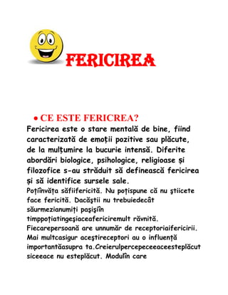 Fericirea


  ? CE ESTE FERICREA?
Fericirea este o stare mental? de bine, fiind
caracterizat? de emo?ii pozitive sau pl?cute,
de la mul?umire la bucurie intens?. Diferite
abord?ri biologice, psihologice, religioase ?i
filozofice s-au str?duit s? defineasc? fericirea
?i s? identifice sursele sale.
Po?i?nv??a s?fiifericit?. Nu po?ispune c? nu ?tiicete
face fericit?. Dac??tii nu trebuiedec?t
s?urmezianumi?i pa?i?i?n
timppo?iatinge?iaceafericiremult r?vnit?.
Fiecarepersoan? are unnum?r de receptoriaifericirii.
Mai multcasigur ace?tireceptori au o influen??
important?asupra ta.Creierulpercepeceeaceestepl?cut
siceeace nu estepl?cut. Modul?n care
 