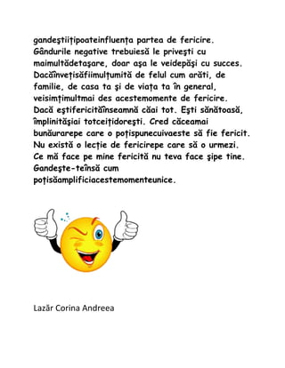 gande?tii?ipoateinfluen?a partea de fericire.
G?ndurile negative trebuies? le prive?ti cu
maimult?deta?are, doar a?a le veidep??i cu succes.
Dac??nve?is?fiimul?umit? de felul cum ar?ti, de
familie, de casa ta ?i de via?a ta ?n general,
veisim?imultmai des acestemomente de fericire.
Dac? e?tifericit??nseamn? c?ai tot. E?ti s?n?toas?,
?mplinit??iai totcei?idore?ti. Cred c?ceamai
bun?urarepe care o po?ispunecuivaeste s? fie fericit.
Nu exist? o lec?ie de fericirepe care s? o urmezi.
Ce m? face pe mine fericit? nu teva face ?ipe tine.
Gande?te-te?ns? cum
po?is?amplificiacestemomenteunice.




Laz?r Corina Andreea
 
