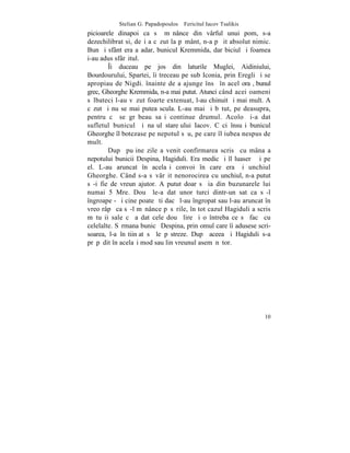 Stelian G. Papadopoulos – Fericitul Iacov Tsalikis
picioarele dinapoi ca sã mãnânce din vârful unui pom, s-a
dezechilibrat si, deºi a cãzut la pãmânt, n-a pãþit absolut nimic.
Bun ºi sfânt era aºadar, bunicul Kremmida, dar biciul ºi foamea
i-au adus sfârºitul.
        ~i duceau pe jos din laturile Muglei, Aidiniului,
Bourdourului, Spartei, îi treceau pe sub Iconia, prin Eregli ºi se
apropiau de Nigdi. înainte de a ajunge însã în acel oraº, bunul
grec, Gheorghe Kremmida, n-a mai putut. Atunci când acei oameni
sãlbateci l-au vãzut foarte extenuat, l-au chinuit ºi mai mult. A
cãzut ºi nu se mai putea scula. L-au mai ºi bãtut, pe deasupra,
pentru cã se grãbeau saºi continue drumul. Acolo ºi-a dat
sufletul bunicul ºi naºul stareþului Iacov. Cãci însuºi bunicul
Gheorghe îl botezase pe nepotul sãu, pe care îl iubea nespus de
mult.
        Dupã puþine zile a venit confirmarea scrisã cu mâna a
nepotului bunicii Despina, Hagiduli. Era medic ºi îl luaserã ºi pe
el. L-au aruncat în acelaºi convoi în care era ºi unchiul
Gheorghe. Când s-a sãvârºit nenorocirea cu unchiul, n-a putut
sã-i fie de vreun ajutor. A putut doar sã ia din buzunarele lui
numai 5 Mre. Douã le-a dat unor turci dintr-un sat ca sã-l
îngroape - ºi cine poate ºti dacã l-au îngropat sau l-au aruncat în
vreo râpã ca sã-l mãnânce pãsãrile, în tot cazul Hagiduli a scris
mãtuºii sale cã a dat cele douã lire ºi o întreba ce sã facã cu
celelalte. Sãrmana bunicã Despina, prin omul care îi adusese scri-
soarea, l-a înºtiinþat sã le pãstreze. Dupã aceea ºi Hagiduli s-a
prãpãdit în acelaºi mod sau lin vreunul asemãnãtor.




                                                                10
 