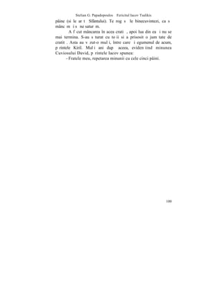 Stelian G. Papadopoulos – Fericitul Iacov Tsalikis
pâine (si le arãtã Sfântului). Te rog sã le binecuvintezi, ca sã
mâncãm ºi sã ne saturãm.
         A fãcut mâncarea în acea cratiþã, apoi lua din ea ºi nu se
mai termina. S-au sãturat cu toþii si a prisosit o jumãtate de
cratitã. Asta au vãzut-o mulþi, între care ºi egumenul de acum,
pãrintele Kiril. Mulþi ani dupã aceea, evidenþiind minunea
Cuviosului David, pãrintele Iacov spunea:
       - Fratele meu, repetarea minunii cu cele cinci pâini.




                                                                100
 