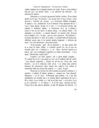 Stelian G. Papadopoulos – Fericitul Iacov Tsalikis
vedea, noaptea nu s-a îngrijit nimeni de copii. S-au aºezat undeva
într-un colþ, au închis ochii ºi au adormit de obosealã. Au
adormit flãmânzi.
        Dimineaþa i-a trezit zgomotul închinãtorilor. N-au intrat
decât câþiva paºi în bisericã; nu aveau nici hãinuþe bune, erau
desculþi, înainte de amiazã s-a terminat Sfânta Liturghie.
Aºteptau sã iasã unchiul lor. A ieºit ultimul. S-au apropiat de el ºi
i-au sãrutat mâna. Acela i-a vãzut ºi i s-a bucurat inima, dar
repede o mâhnire adâncã a întunecat faþa sa fãcându-1
asemãnãtor cu un mort. A prins curaj, ºi-a ridicat mâna ºi le
mângâia cãpºoarele... sãrmanii desculþi ai surorii sale. N-avea
nici o drahmã ca sã le dea... nici mãcar o prescurã. Nu trebuia sã
ia nimic din ale mãnãstirii. S-a strâns ºi s-a topit întru el inima sen-
sibilului ascet care trãia numai pentru dragoste ºi miluise pe
mulþi. Faþa lui luminoasã devenise palidã.
        Avea poruncã asprã de la egumen sã nu dea nimic din
mãnãstire la rude. Sfântã e virtutea ascultãrii, iar el era un
monah adevãrat ºi trebuia sã o þinã. Douã lacrimi numai n-a
putut þine. Le-a mângâiat capetele cu mâna tremurândã ºi le-a
spus: "Drum bun, copiii mei!"
        Copilaºii au fost cuprinºi de o deznãdejde cumplitã...
Trãznetul de ar fi cãzut peste ei, nu s-ar fi mâhnit atât de mult.
ªi-au plecat capetele..., lumea se prãbuºise. S-au dus mai
încolo... cu toþii mâncau câte ceva ºi se pregãteau pentru
drumul de întoarcere spre satele lor. nepoþii cei orfani ai
unchiului sfânt nu aveau nici anaforã sã-ºi punã în gurã.
        Peste puþin vecinii lor din Farakla au pornit; trebuia sã-i
urmeze ºi orfanii flãmânzi, pentru cã singuri nu ºtiau drumul.
Mergeau ºi ei în urmã. Coborând spre pârâu, i-a vãzut din
întâmplare un monah tânãr, pãrintele Kiril, egumenul de azi a
Mãnãstirii. Le-a vorbit, a vãzut în ce hal sunt ºi a înþeles. Le-a
gãsit o prescurã sã mãnânce, sã li se întãreascã picioruºele lor.
Cineva le-a dat câteva drahme. A dat 20 drahme lui David ºi 5

                                                                    102
 