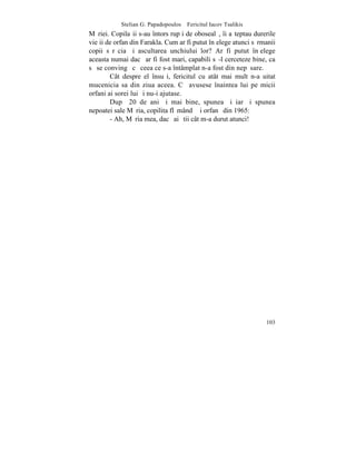 Stelian G. Papadopoulos – Fericitul Iacov Tsalikis
Mãriei. Copilaºii s-au întors rupþi de obosealã, îi aºteptau durerile
vieþii de orfan din Farakla. Cum ar fi putut înþelege atunci sãrmanii
copii sãrãcia ºi ascultarea unchiului lor? Ar fi putut înþelege
aceasta numai dacã ar fi fost mari, capabili sã-l cerceteze bine, ca
sã se convingã cã ceea ce s-a întâmplat n-a fost din nepãsare.
        Cât despre el însuºi, fericitul cu atât mai mult n-a uitat
mucenicia sa din ziua aceea. Cã avusese înaintea lui pe micii
orfani ai sorei lui ºi nu-i ajutase.
        Dupã 20 de ani ºi mai bine, spunea ºi iarãºi spunea
nepoatei sale Mãria, copilita flãmândã ºi orfanã din 1965:
        - Ah, Mãria mea, dacã ai ºtii cât m-a durut atunci!




                                                                 103
 