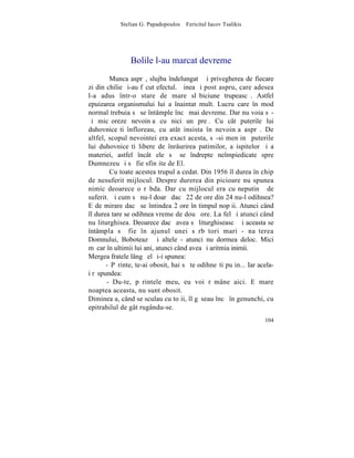 Stelian G. Papadopoulos – Fericitul Iacov Tsalikis




                Bolile l-au marcat devreme
        Munca asprã, slujba îndelungatã ºi privegherea de fiecare
zi din chilie ºi-au fãcut efectul. Þinea ºi post aspru, care adesea
l-a adus într-o stare de mare slãbiciune trupeascã. Astfel
epuizarea organismului lui a înaintat mult. Lucru care în mod
normal trebuia sã se întâmple încã mai devreme. Dar nu voia sã-
ºi micºoreze nevoinþa cu nici un preþ. Cu cât puterile lui
duhovniceºti înfloreau, cu atât insista în nevoinþa asprã. De
altfel, scopul nevointei era exact acesta, sã-si menþinã puterile
lui duhovniceºti libere de înrâurirea patimilor, a ispitelor ºi a
materiei, astfel încât ele sã se îndrepte neîmpiedicate spre
Dumnezeu ºi sã fie sfinþite de El.
        Cu toate acestea trupul a cedat. Din 1956 îl durea în chip
de nesuferit mijlocul. Despre durerea din picioare nu spunea
nimic deoarece o rãbda. Dar cu mijlocul era cu neputinþã de
suferit. ªi cum sã nu-l doarã dacã 22 de ore din 24 nu-l odihnea?
E de mirare dacã se întindea 2 ore în timpul nopþii. Atunci când
îl durea tare se odihnea vreme de douã ore. La fel ºi atunci când
nu liturghisea. Deoarece dacã avea sã liturghiseascã ºi aceasta se
întâmpla sã fie în ajunul unei sãrbãtori mari - naºterea
Domnului, Boboteazã ºi altele - atunci nu dormea deloc. Mici
mãcar în ultimii lui ani, atunci când avea ºi aritmia inimii.
Mergea fratele lângã el ºi-i spunea:
       - Pãrinte, te-ai obosit, hai sã te odihneºti puþin... Iar acela-
i rãspundea:
       - Du-te, pãrintele meu, eu voi rãmâne aici. E mare
noaptea aceasta, nu sunt obosit.
Dimineaþa, când se sculau cu toþii, îl gãseau încã în genunchi, cu
epitrahilul de gât rugându-se.
                                                                   104
 