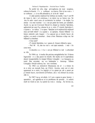 Stelian G. Papadopoulos – Fericitul Iacov Tsalikis
         ~n astfel de zile, dupã privegherea de toatã noaptea,
cobora în bisericã fãrã sã vorbeascã cu cineva. Nici el nu voia sã i
se vorbeascã, cãci se afla altundeva, trãia în altã lume!
         Aºadar pentru mijlocul lui trebuia un medic. I-au fãcut 80
de injecþii, dar rãul continua, tãmãduire nu se întrezãrea. Se
þâra în adevãratul sens al cuvântului la treburi ºi la slujbe. La
amiazã n-a mai rezistat ºi a cãzut pe patul de lemn, pe scânduri.
Acolo i-a apãrut Cuviosul David în chipul pãrintelui Spiridon,
aghioritul pe care îl gãzduiau în mãnãstire. Pãrintele Spiridon l-
a ajutat sã se ridice ºi i-a spus: "Sprijineºte-ti mijlocul de mijlocul
meu cel îmbãtrânit". L-a ajutat sã se sprijine. Atunci Sfântul ºi-a
întors mâinile sale înapoi ºi l-a apucat pe pãrintele Iacov de
mijloc; s-a auzit o trosniturã. Asta a fost. Durerea a dispãrut. Iar
Sfântul l-a întrebat:
       - Cine sunt?
       - Pãrintele Spiridon, i-a rãspuns el. Atunci sfântul a spus:
        - Nu! Mã ºtii, dar nu vrei sã-mi spui numele. ªi stai ºi în
casa mea.
         A deschis uºa ºi I-a vãzut pe Sfântul ieºind ºi coborând
scãrile.
         ~n 1964 a pãþit multe din pricina amigdalitelor lui. îl durea
îngrozitor ºi-i cãdea puroi în rinichi. De multe ori îl cuprindeau
dureri insuportabile în timpul Sfintei Liturghii ºi se înnegrea cu
totul. Dar niciodatã nu s-a întâmplat sã întrerupã Sfânta
Liturghie. Oricât suferea, însã tot o termina.
         ~n 1962 s-a milostivit Dumnezeu de el ºi a trimis în
mãnãstire un monah bun, pe Chirii. Acesta, care astãzi este
egumenul mãnãstirii, l-a îngrijit si l-a ajutat pe cât a putut pe
pãrintele Iacov, nevoitorul cel bolnav, ale cãrui chinuri nu aveau
sfârºit.
         ~n 1967 l-au gãsit altele. A fãcut o operaþie grea: hernie ºi
apendicitã, adãugându-se niºte probleme de prostatã. A suferit
mult neºtiind ce are. La spital nu voia sã meargã. Se învineþea,

                                                                   105
 