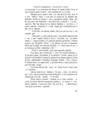 Stelian G. Papadopoulos – Fericitul Iacov Tsalikis
se încovriga ºi se zvârcolea de durere. Pãrintele Chirii l-a gãsit
într-o situaþie deznãdãjduitã. Nu se putea miºca, se târa.
         Mergea puþin, apoi cãdea ºi se þâra de-a buºilea. A pãþit
o crizã înfricoºãtoare ºi l-au dus în nesimþire la spitalul din
Halkida. Acolo au crezut cã are o apendicita simplã. Dupã mii
de rugãminþi ale medicilor ºi ale cleri cilor a primit sã i se facã
operaþie. Dar lepãdarea lui se datora faptului cã nu voia sã-ºi
scoatã hainele ºi doctori? sã-i vadã trupul gol. Considera asta o
desãvârºitã înjosire.
         - Pãrinþilor, voi deveni teatru. Nici un om nu m-a vãzut
vreodatã gol.
         ªi într-adevãr, a fost atât de curat ºi lua aminte atât de mult
sã nu-ºi vadã trupul, încât el însuºi "niciodatã nu ºi-a întins
mâna sã-ºi apuce trupul sãu", precum spunee egumenul ºi bunul
cunoscãtor Nicodim. Chiar ºi pe pruncii pe care îi botezase
atâþia ani la rând, nu-i privise niciodatã, îºi þinea ochii în sus ºi
mãrturisea cu sfântã simplitate ºi falã:
         - N-am vãzut niciodatã cum sunt organele copiilor.
         I-au spus, deci, minciuni, cã nu-i vor scoate hainele, cã
îi vor face o gaurã în ciulama. Aºa a primit sã i se facã operaþia, în
ziua de 4 octombrie aºtepta în salonul mic pentru operaþie. Erau
de fatã arhimandriþii Nicodim, Policarp, Vasile ºi încã cineva.
Pãrintele Iacov s-a rugat mult ºi, printre altele, a spus, precum a
povestit dupã aceea:
       - Cuvioase David, dacã vrei sã mã întorc în mãnãstire, vino
ºi fã-m bine...
         Intr-un sfert de orã trebuie sã fii aici...ªi dacã vii, treci te
rog ºi ia-l ºi pe cuviosul Ioan. Este în drumul tãu, te vei întoarce la
dreapta pe o strãduþã strâmtã ºi-l vei afla.
         Peste câteva minute - spunea cu o voce solemnã - a
venit cuviosul David (transpirat pentru cã îi ceruse sã vinã
foarte repede) ºi cuviosul Ioan. Au stat în uºã ºi dând bineþe
i-au spus cu cuvinte ºi gesturi:

                                                                     106
 