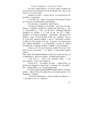 Stelian G. Papadopoulos – Fericitul Iacov Tsalikis
       - Eu sunt bãtrânul David ºi alãturi (arãtând cu mâna) este
cuviosul Ioan Mãrturisitorul. Fiu ne-ai chemat? Am venit, nu te
neliniºti, te vei face bine!
         Imediat a înþeles cã clericii de fatã n-au heretisit pe cei
doi Sfinþi ºi a protestat:
       - Pãrinþilor, nu vã ridicaþi în picioare? Fiu heretisiti? Aceia
au rãmas uimiþi. Iar Micodim a spus limpede:
       - S-a terminat, s-a pierdut pãrintele Iacov...
         L-au luat în chirurgie, l-au adormit ºi apoi i-au scos rasa,
dulama ºi celelalte, înainte de a prinde bine anestezia a vãzut
cã se deschide uºa ºi intrã cei doi Sfinþi. Chirurgul Spiridon
Kaloheris l-a deschis ºi a rãmas trãsnit. Nu era o simplã
apendicitã, ci o situaþie complicatã ºi periculoasã. Bolnavul ar fi
trebuit sã moarã. N-avea de ales. A hotãrât sã porneascã fie ce o
fi. A fost bine. Operaþia multiplã a reuºit, ºi nevoitorul s-a întors
la chilia sa. Cine mergea s-l vadã, îi spunea: "ce chirurg bun
este domnul Kaloheris", ºi se ruga pentru sãnãtatea lui. Atunci
Cuviosul Ioan ºi-a pierdut rãbdarea ºi noaptea i s-a arãtat mânios:
       - Iacove, ce îl tot lauzi mereu pe medic? Eu te-am fãcut
bine, eu am avut poruncã sã te operez. Ce putea face medicul
singur?
Dupã câteva zile medicul Kaloheris s-a dus la mãnãstire s-l vadã pe
pãrintele Iacov, cãruia i-a mãrturisit cã în timpul grelei operaþii:
       - Am simþit cã cineva îmi conducea mâna. ªi am
simþãmântul cã n-am fãcut eu operaþia...
         Lucrul de zi ºi de noapte, de mânã ºi duhovnicesc, i-a
pricinuit de asemenea o situaþie gravã la picioare. A fãcut o flebitã
gravã, îl durea înfricoºãtor ºi nu mai putea merge.
         ~n 1974 l-au dus la spitalul NIMITS pentru operaþie. A primit,
pentru cã tâlcuia încercãrile operaþiilor ca o favoare specialã a lui
Dumnezeu ºi spunea:
       - A îngãduit Dumnezeu sã merg la spitale de atâtea ori ºi
sã fac operaþii, ca sã mã smeresc.

                                                                   107
 