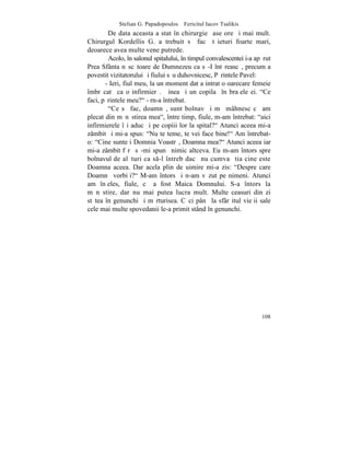 Stelian G. Papadopoulos – Fericitul Iacov Tsalikis
        De data aceasta a stat în chirurgie ºase ore ºi mai mult.
Chirurgul Kordellis G. a trebuit sã facã tãieturi foarte mari,
deoarece avea multe vene putrede.
        Acolo, în salonul spitalului, în timpul convalescentei i-a apãrut
Prea Sfânta nãscãtoare de Dumnezeu ca sã-I întãreascã, precum a
povestit vizitatorului ºi fiului sãu duhovnicesc, Pãrintele Pavel:
       - Ieri, fiul meu, la un moment dat a intrat o oarecare femeie
îmbrãcatã ca o infirmierã. Þinea ºi un copilaº în braþele ei. "Ce
faci, pãrintele meu?" - rn-a întrebat.
        "Ce sã fac, doamnã, sunt bolnav ºi mã mâhnesc cã am
plecat din mãnãstirea mea", între timp, fiule, m-am întrebat: "aici
infirmierele îºi aduc ºi pe copiii lor la spital?" Atunci aceea mi-a
zâmbit ºi mi-a spus: "Nu te teme, te vei face bine!" Am întrebat-
o: "Cine sunteþi Domnia Voastrã, Doamna mea?" Atunci aceea iar
mi-a zâmbit fãrã sã-mi spunã nimic altceva. Eu m-am întors spre
bolnavul de alãturi ca s-l întreb dacã nu cumva ºtia cine este
Doamna aceea. Dar acela plin de uimire mi-a zis: "Despre care
Doamnã vorbiþi?" M-am întors ºi n-am vãzut pe nimeni. Atunci
am înþeles, fiule, cã a fost Maica Domnului. S-a întors la
mãnãstire, dar nu mai putea lucra mult. Multe ceasuri din zi
stãtea în genunchi ºi mãrturisea. Cãci pânã la sfârºitul vieþii sale
cele mai multe spovedanii le-a primit stând în genunchi.




                                                                     108
 