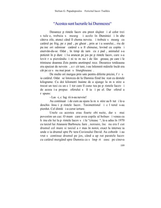 Stelian G. Papadopoulos – Fericitul Iacov Tsalikis



          "Acestea sunt lucrurile lui Dumnezeu"
        Deoarece pãrintele Iacov era preot slujitor ºi al celor trei
sãtuleþe, trebuia sã meargã ºi acolo în Duminici ºi în alte
câteva zile, atunci când îl chema nevoia. ªi trebuie sã meargã cu
catârul pe frig, pe zãpadã, pe gheatã, prin arºiþa soarelui... riu de
puþine ori odinioarã catârul sãu îl chinuise, lovind cu copita ºi
enervân-du-se. Odatã, în timp de iarnã cu zãpadã, animalul s-a
poticnit în pãdure ºi l-a aruncat pe jos pe pãrintele Iacov, care s-a
lovit rãu pierzându-ºi niºte mãnuºi de lânã groase, pe care i le
trimisese doamna Zois pentru anotimpul rece. Deoarece totdeauna
era epuizat de nevoinþã, a rãcit tare, i-au înlemnit mâinile încât era
cât pe ce sã nu mai poatã sã liturghiseascã.
        De multe ori mergea prin sate pentru diferite pricini, fãrã sã
ia catârul. Odatã se întorcea de la Damnia fiind încãrcat cu destule
kilograme. Cu doi kilometri înainte de a ajunge la mãnãstire a
trecut un taxi cu un cãlãtor care îl cunoºtea pe pãrintele Iacov ºi
de aceea i-a propus ºoferului sã îl ia ºi pe el. Dar ºoferul a
rãspuns:
        - Lasã-i, cãlugãrii n-au nevoie!
        Au continuat ºi de cum au ajuns la mãnãstire au bãtut ºi le-a
deschis însuºi pãrintele Iacov. Taximetristul ºi cãlãtorul s-au
pierdut. Cel dintâi ºi-a cerut iertare.
        Unele ca acestea erau foarte obiºnuite, dar sã mai
povestim un caz. O mamã care avea copilaºul bolnav ºi venea cu
hãinuþele lui la pãrintele Iacov sã i le "citeascã", le-a adus în 1970
cu taxiul lui Atanasie Barbouzu. Iarnã, noroaie, încã nu era fãcut
drumul cel mare si taxiul a rãmas în noroi, exact la intersecþia
unde o ia drumul spre Peºtera Cuviosului David. Au coborât ºi au
vrut sã continue drumul pe jos, când a apãrut paratele Iacov
cu catârul mergând spre Damnia ca sã împãrtãºeascã pe cineva
                                                                  109
 