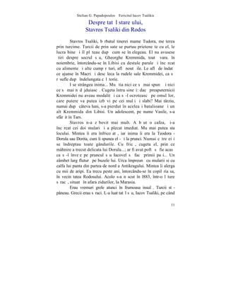Stelian G. Papadopoulos – Fericitul Iacov Tsalikis

                  Despre tatãl stareþului,
                 Stavros Tsaliki din Rodos
         Stavros Tsaliki, bãrbatul tinerei mame Tudora, meºterea
prin turcime. Turcii de prin sate se purtau prieteneºte cu el, le
lucra bine ºi îl plãteau dupã cum se înþelegeau. El nu avusese
ºtiri despre socrul sãu, Gheorghe Kremmida, toatã vara. în
noiembrie, întorcându-se în Libisi cu destule parale ºi încãrcat
cu alimente ºi alte cumpãrãturi, aflã noutãþile. Le aflã de îndatã
ce ajunse în Macri ºi descãleca la rudele sale Kremmidei, ca sã
rãsufle dupã îndelungata cãlãtorie.
         I se strângea inima... Mu ºtia nici ce sã mai spunã ºi nici
ce sã mai nãdãjduiascã. Cugeta întru sineºi: dacã preaputernicii
Kremmidei nu aveau modalitãþi ca sã-l ocroteascã pe omul lor,
care putere va putea izbãvi pe cei mulþi ºi slabi? Mai târziu,
numai dupã câteva luni, s-a pierdut în aceleaºi batalioane ºi un
alt Kremmida din Libisi. Un adolescent, pe nume Vasile, s-a
sfârºit în Tars.
         Stavros n-a zãbovit mai mult. A bãut o cafea, ºi-a
încãrcat cei doi mulari ºi a plecat imediat. Mu mai putea sta
locului. Mintea îi era înfricoºatã, iar inima îi era la Teodora -
Dorula sau Dorita, cum îi spunea el - ºi la prunci. Numai cãtre ei i
se îndreptau toate gândurile. Cu fricã, cugeta el, prin ce
mâhnire a trecut delicata lui Dorula...; ar fi avut poftã sã fie acasã
ca sã-l înveþe pe pruncul sãu Iacovel sã facã primii paºi... Un
zâmbet larg fluturã pe buzele lui. Urca împreunã cu mularii si cu
calfa lui panta din partea de nord a Antikragului. Mintea îi alerga
cu mii de aripi. Ea trecu peste ani, întorcându-se în copilãria sa,
în vecinãtatea Rodosului. Acolo s-a nãscut în l883, într-o lãture
sãracã, situatã în afara zidurilor, la Marasia.
         Erau vremuri grele atunci în frumoasa insulã. Turcii stã-
pâneau. Grecii erau sãraci. L-a luat tatãl sãu, Iacov Tsaliki, pe când

                                                                   11
 