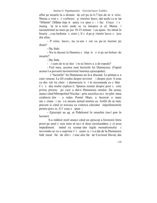 Stelian G. Papadopoulos – Fericitul Iacov Tsalikis
aflat pe moarte la o distantã de cel puþin 6-7 km de mãnãstire.
Mama a vrut sã-i vorbeascã pãrintelui Iacov, dar acela i-a arãtat
"Sfintele" (Sfânta împãrtãºanie), i-a spus sã-ºi facã Cruce ºi sã
meargã la mãnãstire unde se va întoarce si el. Mama ºi
taximetristul au mers pe jos 10-15 minute ºi au ajuns. Au intrat în
bisericã, s-au închinat ºi, uimiþi, îl vãd pe pãrintele Iacov cã iese
din altar.
       - Pãrinte, Iacov, nu te-am vãzut cu puþin înainte pe
drum?
       - Da, fiule.
       - Nu te duceai la Damnia sã împãrtãºeºti pe un bolnav de
moarte?
       - Da, fiule.
       - ªi cum de te-ai dus ºi te-ai întors aºa de repede?
       - Fiul meu, acestea sunt lucrurile lui Dumnezeu. (Faptul
acesta l-a povestit taximetristul înaintea episcopului).
        ªi "lucrurile" lui Dumnezeu nu le-a discutat. Le primea aºa
cum veneau. La fel credea despre nevointã ºi despre post. îi erau
cu desãvârºire clare ºi dumnezeieºti ºi le recomanda cu cãldurã
fãrã sã dea multe explicaþii. Spunea numai despre post cã este
prima poruncã pe care a dat-o Dumnezeu omului. De aceea,
atunci când Mitropolitul Nicolae - prin enciclica sa cãtre plinãtatea
credincioºilor - a redus Postul Mare, a încercat o mare
amãrãciune ºi nu ºi-a ascuns nemulþumirea sa. Astfel de acþiuni,
precum si când se treceau cu vederea câteodatã impedimentele
pentru preoþie, îl fãceau sã spunã:
       - Episcopii au agãþat Pidalionul în smochin (nu-l pun în
lucrare).
        S-a mâhnit mult atunci când un episcop a hirotonit întru
preot pe unul cãruia stareþul nu-i dãduse recomandare, cãci avea
impediment. Þinând cu scumpãtate legile monahismului ºi
nevoindu-se cu o asprime fãrã seamãn, i s-a dat de la Dumnezeu
îndrãznealã fatã de sfinþi ºi mai ales fatã de Cuviosul David, dar

                                                                 110
 