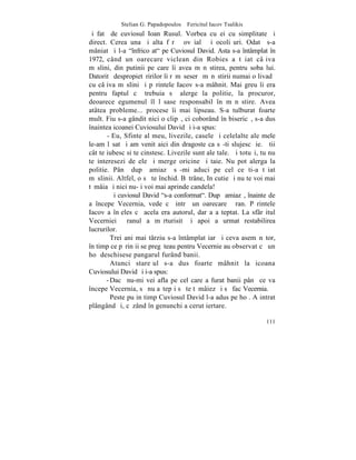 Stelian G. Papadopoulos – Fericitul Iacov Tsalikis
ºi fatã de cuviosul Ioan Rusul. Vorbea cu ei cu simplitate ºi
direct. Cerea una ºi alta fãrã ºovãialã ºi ocoliºuri. Odatã s-a
mâniat ºi l-a "înfricoºat" pe Cuviosul David. Asta s-a întâmplat în
1972, când un oarecare viclean din Robies a tãiat câþiva
mãslini, din putinii pe care îi avea mãnãstirea, pentru soba lui.
Datoritã despropietãririlor îi rãmãseserã mãnãstirii numai o livadã
cu câþiva mãslini ºi pãrintele Iacov s-a mâhnit. Mai greu îi era
pentru faptul cã trebuia sã alerge la politie, la procuror,
deoarece egumenul îl lãsase responsabil în mãnãstire. Avea
atâtea probleme... procese îi mai lipseau. S-a tulburat foarte
mult. Fiu s-a gândit nici o clipã, ci coborând în bisericã, s-a dus
înaintea icoanei Cuviosului David ºi i-a spus:
       - Eu, Sfinte al meu, livezile, casele ºi celelalte ale mele
le-am lãsat ºi am venit aici din dragoste ca sã-ti slujesc þie. ªtii
cât te iubesc si te cinstesc. Livezile sunt ale tale. ªi totuºi, tu nu
te interesezi de ele ºi merge oricine ºi taie. Nu pot alerga la
politie. Pânã dupã amiazã sã-mi aduci pe cel ce ti-a tãiat
mãslinii. Altfel, o sã te închid. Bãtrâne, In cutie ºi nu te voi mai
tãmâia ºi nici nu-þi voi mai aprinde candela!
         ªi cuviosul David "s-a conformat". Dupã amiazã, înainte de
a începe Vecernia, vede cã intrã un oarecare þãran. Pãrintele
Iacov a înþeles cã acela era autorul, dar a aºteptat. La sfârºitul
Vecerniei þãranul a mãrturisit ºi apoi a urmat restabilirea
lucrurilor.
         Trei ani mai târziu s-a întâmplat iarãºi ceva asemãnãtor,
în timp ce pãrinþii se pregãteau pentru Vecernie au observat cã un
hoþ deschisese pangarul furând banii.
         Atunci stareþul s-a dus foarte mâhnit la icoana
Cuviosului David ºi i-a spus:
       - Dacã nu-mi vei afla pe cel care a furat banii pânã ce va
începe Vecernia, sã nu aºtepþi sã te tãmâiez ºi sã fac Vecernia.
         Peste puþin timp Cuviosul David l-a adus pe hoþ. A intrat
plângând ºi, cãzând în genunchi a cerut iertare.

                                                                  111
 