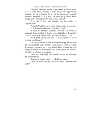 Stelian G. Papadopoulos – Fericitul Iacov Tsalikis
         Cuviosul David nu umai cã-l asculta pe pãrintele Iacov,
ci îl ºi compãtimea, precum se vede din pãþania egumenului
riicodim. Cu puþin înainte de a i se lua egumenia, pãrintele
riicodim mergând la mãnãstire l-a aflat pe pãrintele Iacov
liturghisind ºi l-a întrebat: "Ce faci, pãrinte Iacove?"
       - Ce sã fac, Pãrinte, sunt bolnav, sunt la pãmânt – a
rãspuns acela.
         Pãrintele Nicodim n-a arãtat înþelegere, ci i-a spus ironic:
       - Ei, Sfinþia ta întotdeauna eºti bolnav. Ce ai?
         A doua zi dimineaþa pãrintele Nicodim s-a sculat cu
picioarele foarte umflate. A înþeles ce s-a întâmplat si de cum l-a
vãzut în curte pe pãrintele Iacov i-a spus cu reproº ºi cãinþã:
       - Ei, Pãrinte Iacove, am spus ºi eu un cuvânt ºi a fost
nevoie sã mi-1 întorci?
         Cu toate acestea Cuviosul n-a împiedicat pe Satana, care
din când în când îl ataca. Astfel cã acelaºi diavol sinistru, cu chip
de mongol, l-a atacat iarãºi pe pãrintele Iacov noaptea, l-a bãtut
cumplit si nimeni n-a auzit atunci când a cerut ajutor din chilia sa.
Diavolul l-a ºi înfricoºat spunându-i:
       - Unde o sã mai scapi, ciolãnosule? Acum nu mai scapi
din mâinile mele!
         Dimineaþa, plin de vânãtãi ºi zdrobit s-a plâns:
       - Unde aþi fost Pãrinþilor? nu m-ati auzit când am cerut
ajutor?




                                                                 112
 