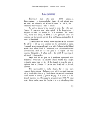 Stelian G. Papadopoulos – Fericitul Iacov Tsalikis



                          La egumenie
        ~ncepând      mai     ales din          1970      emanaþia
duhovniceascã a ieromonahului Iacov deveni direct pro-
porþionalã cu chinurile lui. Chinurile erau fãrã sfârºit, dar ºi
emanarea duhovniceascã era fãrã limite.
        Se vorbea despre el nu numai în zonã, dar ºi în toatã
Eubeea. îl cunoºteau mulþi din capitalã ºi din împrejurimi ºi
mergeau s-l vadã, s-l asculte ºi sã se mãrturiseascã, însã atunci
când, puþin mai târziu, în 1972, s-a pus problema unui nou
egumen, n-a fost socotit potrivit de cãtre Nicolae, mitropolitul de
atunci al Halchidei.
        Au trecut trei ani. marele nostru nevoitor fãcea ascultare
desãvârºitã ºi fatã de noul egumen, tânãrul ieromonah de atunci
Hristodul, acum egumenul marii mãnãstiri Cotlomuºiu din Sfântul
Munte. Avea atâtea virtuþi ºi Dumnezeu i-a dãruit atâtea harisme
extraordinare, încât nu i-a fost greu sã se supunã tânãrului
egumen. Dimpotrivã, îl iubea mult - de altfel îl cunoºtea de
mic copil ºi îl spovedea.
        Dupã trei ani s-a pus iarãºi problema egumeniei, noul
mitropolit Hrisostom s-a orientat atunci foarte bine asupra
pãrintelui Iacov, care ºovãia ºi dãdea înapoi, în cele din urmã s-
a plecat ºi de la 25 iunie 1975 a fost pus "în sfeºnic", a devenit
egumen.
        Noi responsabilitãþi, multe dureri, dar ºi mai mare
emanaþie duhovniceascã. Refacerea mãnãstirii, care deja începuse
sub pãrintele Hicodim cu pãrintele Iacov ca puternic stimulator,
acum înainta în salturi. A purtat de grijã mãnãstirii ºi la tot
þinutul înconjurãtor. De aceea în groaznicii ani 1978-79, când
au ars foarte multe pãduri din Grecia, el ieºea la miezul nopþii din


                                                                113
 