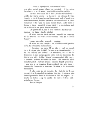 Stelian G. Papadopoulos – Fericitul Iacov Tsalikis
mãnãstire, uneori singur, alteori cu monahii ºi fãcea mereu
Paraclise, ca sã se izbãveascã locul de blestemul incendiilor.
        Dar mai mult decât de clãdiri - pe care le voia bune ºi
solide, dar foarte simple ºi cãlugãreºti - se interesa de viata
lãuntricã a obºtii. Lucrul acesta îl durea mai mult. Cu toþii erau
numai trei monahi, în ciuda emanaþiei lui duhovniceºti, în ciuda
minunilor ce le fãcea, nu avea monahi tineri. Mulþi tineri ce
doreau sã devinã monahi îi cereau sfatul ºi se mãrturiseau aici,
dar se duceau în altã parte ºi se închinoviau.
        Un egumen tânãr, care în acea vreme s-a dus la el ca sã-l
cunoascã ºi sã-i cearã sfat, l-a întrebat:
       - Pãrinte, cum de nu ai mai mulþi monahi, de vreme ce
atâþia interesaþi de viata duhovniceascã trec pe la Sfinþia
Voastrã?
        La care stareþul a rãspuns fãrã greutate:
       - Pãrinte, se vede treaba cã eu ºtiu bine numai primele
slove. Pe cele adânci nu le cunosc...
        ªi într-adevãr au trecut 12 ani pânã sã vadã un monah
tânãr. A aºteptat pânã în 1987. Dar asta nu se datora faptului cã el
nu ºtia "slovele cele adânci". Un harismatic, un vãzãtor de
Dumnezeu la care alergau pentru sfat o mulþime de monahi din
diferite mãnãstiri, ºtie bine "slovele" monahismului, felul cum sã
îl introducã stareþul pe ucenic în duhul ºi în atmosfera vieþii
monahale, în altã parte era pricina - sau mai degrabã princinile -
ºi este greu sã se cerceteze discernãmântul stareþului Iacov ºi
judecata lui Dumnezeu în acest caz. De aceea, sã lãsãm chestiu-
nea aceasta.
        Aºadar erau puþini monahi, dar slujbele se fãceau
normal, virtuþile monahale se vedeau ºi pe fete. ªi asta a arãtat-o
satana egumenului într-o zi la amiaza `n felul lui propriu. Deºi
poarta era închisã a apãrut deodatã în curte o bãtrânã urâtã
având aramã în nas.
        Stareþul i-a spus:

                                                                114
 