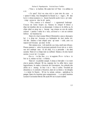 Stelian G. Papadopoulos – Fericitul Iacov Tsalikis
        - Vino sã te închini. De unde îmi vii? Stai ºi te odihneºte
o zi.
       - Ce spui? Aici nu stau nici o jumãtate de ceas – a
rãspuns bãtrâna. Aici liturghisiti în fiecare zi, vã rugaþi... Mã duc
la mãnãstirea (cutare); o sã încurc lucrurile acolo vreo sãptãmânã
ºi dupã aceea mã duc în altã parte.
       - "Fiu cumva eºti satana? - ºi egumenul îndreaptã
Crucea de lemn înspre ea. Satana în chipul bãtrânei a
dispãrut imediat, dar nu s-a descurajat. A doua zi, în chilia sa, în
clipa când se pregãtea sã înceapã rugãciunea sa cea de multe
ceasuri ºi punea tãmâie în cãtuie, cuviosul a vãzut un schelet
înfricoºãtor înaintea lui.
         Stareþul a luat icoana Maicii Domnului a pus-o deasupra
lui ºi a dispãrut. Aceasta s-a întâmplat de mai multe ori.
Altãdatã Satana a luat chipul unui þap mare ºi urât, care s-a
repezit s-l loveascã pe stareþ în fatã.
         Dar satana avea ºi alt mod de a acþiona, mult mai eficace.
Punea oameni sã calce în picioare putinele livezi ale mãnãstirii,
sau s-l nedreptãþeascã în alt chip. Aºa a procedat ºi de data
aceasta. Stareþul s-a împuþinat cu sufletul. Satana a înþeles lucrul
acesta, i s-a arãtat ºi i-a spus:
       - Eu o sã þi-o fac, bre... o sã te sugrum. Pi-o sã te las sã te
liniºteºti, mâine vei lua ºi o hârtie.
         Stareþul ºi-a pierdut curajul. A doua zi într-adevãr i-a venit
citaþie pentru tribunal. Mãria, nepoata lui l-a aflat într-o stare
îngrozitoare, în zadar a încercat s-l încurajeze. Au coborât din
chilie ca sã meargã în bucãtãrie sã bea o cafea. Trecând pe
dinaintea uºii centrale a bisericii, stareþul s-a întors cãtre dreapta
ºi a intrat în bisericã. Mãria l-a urmat, curioasã, oprindu-se la
pangar. Stareþul a înaintat spre catapeteasmã, ºi s-a oprit înaintea
icoanei Cuviosului David. De acolo Mãria l-a auzit zicând:



                                                                   115
 