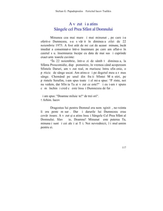Stelian G. Papadopoulos – Fericitul Iacov Tsalikis



                  A vãzut ºi a atins
          Sângele cel Prea Sfânt al Domnului
        Minunea cea mai mare ºi mai minunatã, pe care i-a
oferit-o Dumnezeu, s-a sãvârºit în dimineaþa zilei de 22
noiembrie 1975. A fost atât de miºcat de aceastã minune, încât
imediat a consemnat-o într-o însemnare pe care am aflat-o în
caietul sãu. însemnarea începe cu data de mai sus ºi cuprinde
exact urmãtoarele cuvinte:
        "~n 22 noiembrie, într-o zi de sâmbãtã dimineaþa, la
Sfânta Proscomidie, dupã pomenire, în vremea când acopeream
Sfintele Daruri, am vãzut real, mãrturisesc întru sfinþenie, o
pãrticicã de sânge uscat. Am atins-o ºi pe degetul meu a rãmas
sânge. Chemând pe unul din fraþii Sfintei Mãnãstiri, pe
pãrintele Serafim, i-am spus toate ºi el mi-a spus: "Pãrinte, noi
nu vedem, dar Sfinþia Ta ai vãzut ce este?" ªi eu i-am rãspuns
cã mã închin ºi cred cã este însuºi Dumnezeu de fatã.

ªi am spus: "Doamne miluieºte!" de trei ori".
† Arhim. Iacov

       Dragostea lui pentru Domnul era nemãrginitã, ne-vointa
îi era peste mãsurã. Dar ºi darurile lui Dumnezeu erau
covârºitoare. A vãzut [i a atins însuºi Sângele Cel Prea Sfânt al
Domnului. Slavã Þie, Doamne! Minunatã este puterea Ta,
minunaþi sunt ºi cei aleºi ai Tãi. Noi nevrednicii, îþi mulþumim
pentru ei.




                                                                117
 