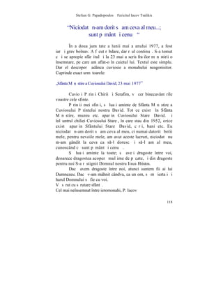 Stelian G. Papadopoulos – Fericitul Iacov Tsalikis


      "Niciodatã n-am dorit sã am ceva al meu...;
               sunt pãmânt ºi cenuºã"
        ~n a doua jumãtate a lunii mai a anului 1977, a fost
iarãºi grav bolnav. A fãcut rãbdare, dar rãul continuã. S-a temut
cã i se apropie sfârºitul ºi la 23 mai a scris fraþilor mãnãstirii o
însemnare, pe care am aflat-o în caietul lui. Textul este simplu.
Dar el descoperã adânca cuviosie a monahului neagonisitor.
Cuprinde exact urmãtoarele:

„Sfânta Mãnãstire a Cuviosului David, 23 mai 1977”

        Cuvioºi Pãrinþi Chirii ºi Serafim, vã cer binecuvântãrile
voastre cele sfinte.
        Pãrinþii mei sfinþi, sã luaþi aminte de Sfânta Mãnãstire a
Cuviosului Pãrintelui nostru David. Tot ce existã în Sfânta
Mãnãstire, muzeu etc. aparþin Cuviosului Stareþ David. ªi
înlãuntrul chiliei Cuviosului Stareþ, în care stau din 1952, orice
existã aparþin Sfântului Stareþ David, cãrþi, bani etc. Eu
niciodatã n-am dorit sã am ceva al meu, ci numai datoritã bolii
mele, pentru nevoile mele, am avut aceste lucruri, niciodatã nu
m-am gândit la ceva ca s-l doresc ºi s-l am al meu,
cunoscând cã sunt pãmânt ºi cenuºã.
        Sã luaþi aminte la toate; sã aveþi dragoste între voi,
deoarece dragostea acoperã mulþime de pãcate, ºi din dragoste
pentru noi S-a rãstignit Domnul nostru Iisus Hristos.
        Dacã avem dragoste între noi, atunci suntem fii ai lui
Dumnezeu. Dacã v-am mâhnit cândva, ca un om, sã mã iertaþi ºi
harul Domnului sã fie cu voi.
Vã sãrut cu sãrutare sfântã.
Cel mai neînsemnat între ieromonahi, P. Iacov

                                                                118
 