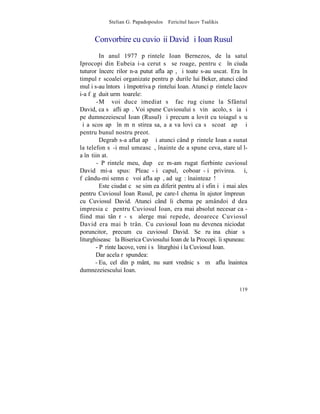 Stelian G. Papadopoulos – Fericitul Iacov Tsalikis


      Convorbire cu cuvioºii David ºi Ioan Rusul
         In anul 1977 pãrintele Ioan Bernezos, de la satul
Iprocopi din Eubeia i-a cerut sã se roage, pentru cã în ciuda
tuturor încercãrilor n-a putut afla apã, ºi toate s-au uscat. Era în
timpul rãscoalei organizate pentru pãdurile lui Beker, atunci când
mulþi s-au întors ºi împotriva pãrintelui Ioan. Atunci pãrintele Iacov
i-a fãgãduit urmãtoarele:
        -Mã voi duce imediat sã fac rugãciune la Sfântul
David, ca sã afli apã. Voi spune Cuviosului sã vinã acolo, sã ia ºi
pe dumnezeiescul Ioan (Rusul) ºi precum a lovit cu toiagul sãu
ºi a scos apã în mãnãstirea sa, aºa va lovi ca sã scoatã apã ºi
pentru bunul nostru preot.
         Degrab s-a aflat apã ºi atunci când pãrintele Ioan a sunat
la telefon sã-i mulþumeascã, înainte de a spune ceva, stareþul l-
a înºtiinþat.
        - Pãrintele meu, dupã ce m-am rugat fierbinte cuviosul
David mi-a spus: Pleacã-þi capul, coboarã-þi privirea. ªi,
fãcându-mi semn cã voi afla apã, adãugã: înainteazã!
         Este ciudat cã se simþea diferit pentru alþi sfinþi ºi mai ales
pentru Cuviosul Ioan Rusul, pe care-l chema în ajutor împreunã
cu Cuviosul David. Atunci când îi chema pe amândoi dãdea
impresia cã pentru Cuviosul Ioan, era mai absolut necesar ca -
fiind mai tânãr - sã alerge mai repede, deoarece Cuviosul
David era mai bãtrân. Cu cuviosul Ioan nu devenea niciodatã
poruncitor, precum cu cuviosul David. Se ruºina chiar sã
liturghiseascã la Biserica Cuviosului Ioan de la Procopi. îi spuneau:
       - Pãrinte Iacove, veniþi sã liturghisiþi la Cuviosul Ioan.
       Dar acela rãspundea:
       - Eu, cel din pãmânt, nu sunt vrednic sã mã aflu înaintea
dumnezeiescului Ioan.


                                                                    119
 