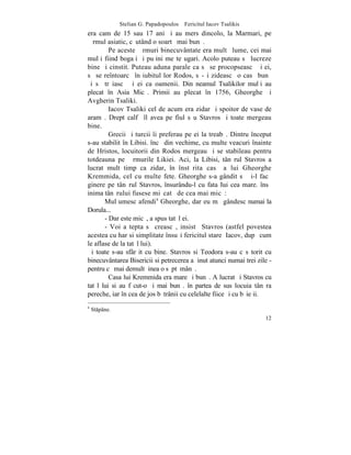 Stelian G. Papadopoulos – Fericitul Iacov Tsalikis
era cam de 15 sau 17 ani ºi au mers dincolo, la Marmari, pe
þãrmul asiatic, cãutând o soartã mai bunã.
         Pe aceste þãrmuri binecuvântate era multã lume, cei mai
mulþi fiind bogaþi ºi puþini meºteºugari. Acolo puteau sã lucreze
bine ºi cinstit. Puteau aduna parale ca sã se procopseascã ºi ei,
sã se reîntoarcã în iubitul lor Rodos, sã-ºi zideascã o casã bunã
ºi sã trãiascã ºi ei ca oamenii. Din neamul Tsalikilor mulþi au
plecat în Asia Micã. Primii au plecat în 1756, Gheorghe ºi
Avgherin Tsaliki.
         Iacov Tsaliki cel de acum era zidar ºi spoitor de vase de
aramã. Drept calfã îl avea pe fiul sãu Stavros ºi toate mergeau
bine.
         Grecii ºi turcii îi preferau pe ei la treabã. Dintru început
s-au stabilit în Libisi. încã din vechime, cu multe veacuri înainte
de Hristos, locuitorii din Rodos mergeau ºi se stabileau pentru
totdeauna pe þãrmurile Likiei. Aci, la Libisi, tânãrul Stavros a
lucrat mult timp ca zidar, în înstãrita casã a lui Gheorghe
Kremmida, cel cu multe fete. Gheorghe s-a gândit sã ºi-l facã
ginere pe tânãrul Stavros, însurându-l cu fata Iui cea mare. însã
inima tânãrului fusese miºcatã de cea mai micã:
       Mulþumesc afendi4 Gheorghe, dar eu mã gândesc numai la
Dorula...
       - Dar este micã, a spus tatãl ei.
       - Voi aºtepta sã creascã, insistã Stavros (astfel povestea
acestea cu har si simplitate însuºi fericitul stareþ Iacov, dupã cum
le aflase de la tatãl lui).
ªi toate s-au sfârºit cu bine. Stavros si Teodora s-au cãsãtorit cu
binecuvântarea Bisericii si petrecerea a þinut atunci numai trei zile -
pentru cã mai demult þinea o sãptãmânã.
         Casa lui Kremmida era mare ºi bunã. A lucrat ºi Stavros cu
tatãl lui si au fãcut-o ºi mai bunã. în partea de sus locuia tânãra
pereche, iar în cea de jos bãtrânii cu celelalte fiice ºi cu bãieþii.
4
    Stpâne.
                                                                    12
 