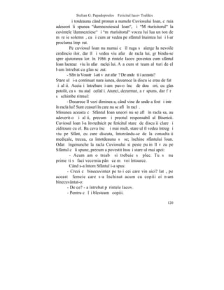Stelian G. Papadopoulos – Fericitul Iacov Tsalikis
         ªi totdeauna când pronunþa numele Cuviosului Ioan, cãruia
adeseori îi spunea "dumnezeiescul Ioan", ºi "Mãrturisitorul" la
cuvintele 'dumnezeiesc" ºi "mãrturisitorul" vocea lui lua un ton de
mãreþie solemnã, ca ºi cum ar vedea pe sfântul înaintea lui ºi l-ar
proclama împãrat.
         Pe cuviosul Ioan nu numai cã îl ruga sã alerge la nevoile
credincioºilor, dar îl ºi vedea viu afarã de racla lui, grãbindu-se
spre ajutorarea lor. în 1986 pãrintele Iacov povestea cum sfântul
Ioan lucreazã viu în afarã raclei lui. Aºa cum stãteam alãturi de el
l-am întrebat cu glas scãzut:
       - Sfinþia Voastrã l-ati vãzut afarã? De unde ºtiþi aceasta?
Stareþul ºi-a continuat naraþiunea, deoarece la discuþie erau de fatã
ºi alþii. Aceiaºi întrebare i-am pus-o încã de douã ori, cu glas
potolit, ca sã nu audã ceilalþi. Atunci, dezarmat, a rãspuns, dar fãrã
sã schimbe ritmul:
       - Deoarece îl vezi dimineaþa, când vine de unde a fost ºi intrã
în racla lui! Sunt ceasuri în care nu se aflã în raclã.
Minunea aceasta cã Sfântul Ioan uneori nu se aflã în racla sa, au
adeverit-o ºi alþii, precum ºi preotul responsabil al Bisericii.
Cuviosul Ioan l-a învrednicit pe fericitul stareþ de discuþii clare ºi
ziditoare cu el. Ba ceva încã ºi mai mult, stareþul îl vedea întreg ºi
viu pe Sfânt, cu care discuta, întorcându-se de la consultaþii
medicale, trecea, ca întotdeauna sã se; închine sfântului Ioan.
Odatã îngenunche la racla Cuviosului si peste puþin îl vãzu pe
Sfântul cã îi spune, precum a povestit însuºi stareþul mai apoi:
         - Acum am o treabã si trebuie sã plec. Tu sã nu
primeºti sã faci vecernia pânã ce mã voi întoarce.
         Când s-a întors Sfântul i-a spus:
       - Crezi cã binecuvintez pe toþi cei care vin aici? Iatã, pe
aceastã femeie care s-a închinat acum cu copiii ei n-am
binecuvântat-o:
       - De ce? - a întrebat pãrintele Iacov.
       - Pentru cã îºi blesteamã copiii.

                                                                  120
 