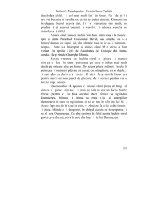Stelian G. Papadopoulos – Fericitul Iacov Tsalikis
deschidea altfel. ªi cel mai mult fatã de tineri. Faþã de ei îºi
revãrsa bucuria si veselia sa, ce nu se putea descrie. Oamenii nu
înþelegeau lucrul acesta dar, fãrã sã cerceteze mai mult, se
predau ºi ei acestei bucurii ºi veselii. ªi adesea veselia se
manifesta ºi altfel.
        Atunci când însoþea închinãtori bine intenþionaþi la bisericã
spre a cânta Paraclisul Cuviosului David, sau simplu, ca sã-i
binecuvânteze cu capul lui, din sfintele moaºte ieºea o mireasmã
nespusã. Asta s-a întâmplat si atunci când Mãnãstirea a fost
vizitatã în aprilie 1983 de Facultatea de Teologie din Atena,
condusã de pãrintele Gheorghe Eftimiu.
        Sosea vremea ca închinãtorul sã plece ºi atunci
simþea cã lasã în urmã persoana pe care o iubea mai mult
decât pe oricare alta pe lume. De aceea pleca mâhnit. Acela îi
petrecea ºi oamenii plecau cu curaj, cu mângâiere, cu nãdejde...
ºi mai ales cu dorinþa sã revinã. O vizitã la pãrintele Iacov era
pentru mulþi un nou punct de plecare, de rãscruce pentru viaþa
lor de dupã aceea.
        Ieromonahul H. spunea cã atunci când pleca de lângã el
simþea cã pleacã din rai. ªi ceea ce simþea era un lucru foarte
firesc, pentru cã în fata acestui stareþ fericit se oglindea
Dumnezeu. Mintea ºi inima sa erau sãlaº al energiilor
dumnezeieºti care se oglindeau si se arãtau în sfinþita lui faþã.
Acest fapt era de la sine înþeles, vãzând pe faþa lui atâta luminã
ºi pace, blândeþe ºi dragoste, în chipul acesta se descoperea ºi
se slãvea Dumnezeu. Cu alte cuvinte în felul acesta închinãtorul
gusta ceva din rai, ceva în mic din împãrãþia lui Dumnezeu.




                                                                 122
 