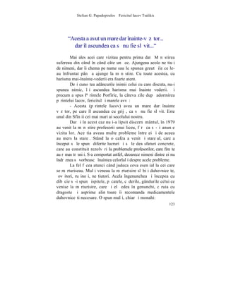 Stelian G. Papadopoulos – Fericitul Iacov Tsalikis




      "Acesta a avut un mare dar înainte-vãzãtor...
        dar îl ascundea ca sã nu fie slãvit..."
        Mai ales acei care vizitau pentru prima datã Mãnãstirea
sufereau din când în când câte un ºoc. Ajungeau acolo neºtiuþi
de nimeni, dar îi chema pe nume sau le spunea greutãþile ce le-
au înfruntat pânã a ajunge la mãnãstire. Cu toate acestea, cu
harisma mai-înainte-vederii era foarte atent.
        Deºi cunoºtea adâncurile inimii celui cu care discuta, nu-i
spunea nimic, îºi ascundea harisma mai înainte vederii. ªi
precum a spus Pãrintele Porfirie, la câteva zile dupã adormirea
pãrintelui Iacov, fericitul ºi marele avvã:
        - Acesta (pãrintele Iacov) avea un mare dar înainte
vãzãtor, pe care îl ascundea cu grijã, ca sã nu fie slãvit. Este
unul din Sfinþii cei mai mari ai secolului nostru.
        Dar ºi în acest caz nu i-a lipsit discernãmântul, în 1979
au venit la mãnãstire profesorii unui liceu, fãrã ca sã-ºi anunþe
vizita lor. Aceºtia aveau multe probleme între ei ºi de aceea
au mers la stareþ. Stând la o cafea a venit ºi stareþul, care a
început sã le spunã diferite lucruri ºi sã le dea sfaturi concrete,
care au constituit rezolvãri la problemele profesorilor, care fireºte
au rãmas trãsniþi. S-a comportat astfel, deoarece nimeni dintre ei nu
îndrãznea sã vorbeascã înaintea celorlalþi despre acele probleme.
        La fel fãcea atunci când judeca ceva esenþial la cei care
se mãrturiseau. Mulþi veneau la mãrturisire slãbiþi duhovniceºte,
ºovãitori, ruºinoºi, neºtiutori. Acela îngenunchea ºi începea cu
dibãcie sã-i spunã ispitele, pãcatele, cãderile, gândurile celui ce
venise la mãrturisire, care ºi el ºedea în genunchi, cãruia cu
dragoste ºi asprime alinãtoare îi recomanda medicamentele
duhovniceºti necesare. O spun mulþi, chiar ºi monahi:
                                                                 123
 