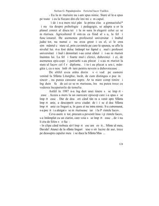 Stelian G. Papadopoulos – Fericitul Iacov Tsalikis
        - Eu la mãrturisire nu i-am spus nimic. Stareþul le-a spus
pe toate ºi eu la fiecare din ele îmi miºcãm capul.
        ªi deºi n-a mers nici pânã la prima clasã a gimnaziului*
ºi nu ºtia despre psihologie ºi pedagogie, se adapta uºor la
planul corect al discuþiei ºi la mãsura înþelegerii celui ce se
mãrturisea. Agricultorul îl simþea ca fiind al sãu, la fel ºi
funcþionarul. De asemenea profesorul universitar ºi înaltul
judecãtor, nu numai cã nu avea greutãþi cu el, ci le crea
simþãmântul cã stareþul, prin cuvintele pe care le spunea, se afla la
nivelul lui. rt-a fost deloc întâmplãtor faptul cã mulþi profesori
universitari ºi înalþi demnitari i-au cerut sfatul ºi ºi-au mãrturisit
înaintea lui. La fel ºi foarte mulþi clerici, duhovnici ºi ei, de
asemenea epis-copi ºi patriarhi s-au plecat ºi s-au mãrturisit la
stareþul Iacov cel fãrã diplome. ªi toþi au plecat uºuraþi, mân-
gâiaþi, cu o nouã îmbãrbãtare pentru nevoinþa duhovniceascã.
        De altfel avea atâta dorinþã sã-i vadã pe oameni
venind la Sfânta Liturghie, încât, de cum distingea o pocãinþã
sincerã, nu punea canoane aspre. Arãta mare compãtimire ºi
îngãduinþã faþã de cei ce se mãrturiseau, însã nu putea trece cu
vederea începuturile de temelie.
        Astfel în 1987 n-a îngãduit unei tinere sã se împãrtã-
ºeascã. Aceea a mers la un oarecare episcop care i-a spus sã se
împãrtãºeascã. Dar de douã ori când tânãra a venit spre Sfânta
împãrtãºanie, a descoperit ceva ciudat: deºi i se dãdea Sfânta
împãrtãºanie cu linguriþa, în gura ei nu intra nimic. S-a cutremurat,
s-a pocãit ºi a alergat sã se mãrturiseascã iarãºi la Pãrintele Iacov.
        Ceva asemãnãtor, precum a povestit însuºi pãrintele Iacov,
s-a întâmplat cu un ziarist, care voia sã se împãrtãºeascã, deºi nu
îi era de folos sã o facã:
- în clipa când trebuia s-l împãrtãºesc am ºovãit... Sfinte al meu,
Davide! Atunci de la sfânta linguriþã iese o strãlucire de aur, trece
pe deasupra capului meu ºi se duce la Sfânta Masã...


                                                                  124
 