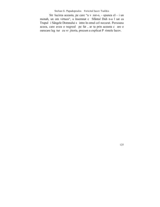 Stelian G. Papadopoulos – Fericitul Iacov Tsalikis
       Strãlucirea aceasta, pe care "a vãzut-o, - spunea el -ºi un
monah, un om virtuos", a însemnat cã Sfântul Duh n-a lãsat ca
Trupul ºi Sângele Domnului sã intre în omul cel necurat. Persoana
aceea, care avea o negrealã pe fatã, arãta prin aceasta cã are o
oarecare legãturã cu vrãjitoria, precum a explicat Pãrintele Iacov.




                                                                125
 