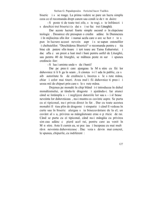 Stelian G. Papadopoulos – Fericitul Iacov Tsalikis
bisericã ºi sã se roage. La prima vedere se pare un lucru simplu
ceea ce el recomanda drept canon sau condiþie de tãmãduire:
       - Sã posteºti de toate trei zile, sã te rogi, sã te înfrânezi ºi
sã deschizi trei biserici (sã dai sã þi se facã trei Liturghii).
         Dar aceste lucruri foarte simple ascund o înþelepciune
teologicã. Deoarece ele presupun o credinþã adâncã în Dumnezeu
ºi în mijlocirea sfinþilor ºi numai acela care o are se hotãrãºte sã
punã în lucrare aceastã nevoinþã asprã ºi sã se supunã ostenelilor
ºi cheltuielilor. "Deschiderea Bisericii" o recomanda pentru cã ºtia
bine câtã putere sfinþitoare ºi iertãtoare are Taina Euharistiei. ªi
dacã afla cã un preot a luat mulþi bani pentru astfel de Liturghii,
sau pentru 40 de liturghii, se mâhnea peste mãsurã ºi spunea
credincioºilor:
       - Sã luaþi aminte unde vã daþi banii!
         Dar pe preoþii care ajungeau la Mãnãstire cu fiii lor
duhovniceºti îi bãga în seamã, îi cinstea ºi-i lãuda în public, ca sã
aibã autoritate faþã de credincioºi, încerca sã le sãrute mâna,
chiar ºi celor mai tineri. Avea mulþi fii duhovniceºti preoþi ºi
urzea mii de chipuri prin care sã le sãrute mâna.
         Dojenea pe monahi în chip blând ºi-i introducea în duhul
monahismului, arãtându-le dragoste ºi ajutându-i. Iar atunci
când se întâmpla sã-ºi neglijeze datoriile lor sau sã-ºi slãbeascã
nevointa lor duhovniceasã, nu-i mustra cu cuvinte aspre. Se purta
cu ei tipiconal, nu-i privea direct în fatã. Dar cu toate acestea
monahii îl ºtiau plin de dragoste ºi simpatie ºi când îl vedeau în
curte sau în bisericã alergau sã ia binecuvântare de la el; un
cuvânt al sãu, privirea sa mângâietoare erau o pãrticicã de rai.
Când se purta cu ei tipiconal, când nu-i mângâia cu privirea
simþeau adânc cã pierd acel rai, pentru care au venit în
Mãnãstire. Asta îi cuminþea, se pocãiau ºi începeau cu mai multã
râvnã nevointa duhovniceascã. Dacã voia sã devinã mai concret,
le spunea, chipurile, cu indiferentã:


                                                                   127
 