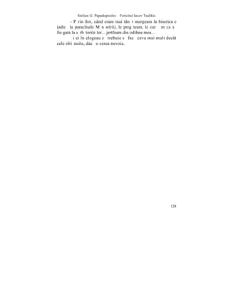 Stelian G. Papadopoulos – Fericitul Iacov Tsalikis
        - Pãrinþilor, când eram mai tânãr mergeam la bisericuþe
(adicã la paraclisele Mãnãstirii), le pregãteam, le curãþãm ca sã
fie gata la sãrbãtorile lor... jertfeam din odihna mea...
        ªi ei înþelegeau cã trebuie sã facã ceva mai mult decât
cele obiºnuite, dacã o cerea nevoia.




                                                                128
 