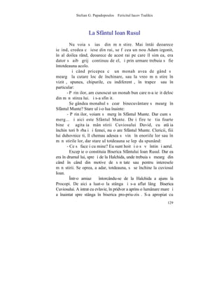 Stelian G. Papadopoulos – Fericitul Iacov Tsalikis



                    La Sfântul Ioan Rusul
         Nu voia sã iasã din mãnãstire. Mai întâi deoarece
ieºind, credea cã iese din rai, se fãcea un nou Adam izgonit,
în al doilea rând, deoarece de acest rai pe care îl simþea, era
dator sã aibã grijã continuu de el, ºi prin urmare trebuia sã fie
întotdeauna acolo.
         ªi când pricepea cã un monah avea de gând sã
meargã la cutare loc de închinare, sau la vreo mãnãstire în
vizitã, spunea, chipurile, cu indiferentã, în trapezã sau în
particular:
       - Pãrinþilor, am cunoscut un monah bun care n-a ieºit deloc
din mãnãstirea lui. ªi s-a sfinþit.
         Se gândea monahul sã cearã binecuvântare sã meargã în
Sfântul Munte? Stareþul i-o lua înainte:
       - Pãrinþilor, voiam sã merg în Sfântul Munte. Dar cum sã
merg... ºi aici este Sfântul Munte. Deºi fireºte ºtia foarte
bine cã agitaþia mânãstirii Cuviosului David, cu atâþia
închinãtori bãrbaþi ºi femei, nu o are Sfântul Munte. Clericii, fiii
lui duhovniceºti, îl chemau adesea sã vinã în enoriile lor sau în
mãnãstirile lor, dar stareþul totdeauna se lepãda spunând:
       - Ce sã faceþi cu mine? Eu sunt hoit ºi o sã vã întin ºi aerul.
         Excepþie o constituia Biserica Sfântului Ioan Rusul. Dar ea
era în drumul lui, spre ºi de la Halchida, unde trebuia sã meargã din
când în când din motive de sãnãtate sau pentru interesele
mãnãstirii. Se oprea, aºadar, totdeauna, sã se închine la cuviosul
Ioan.
         ~ntr-o amiazã întorcându-se de la Halchida a ajuns la
Procopi. De aici a luat-o la stânga ºi s-a aflat lângã Biserica
Cuviosului. A intrat cu evlavie, în pridvor a aprins o lumânare mare ºi
a înaintat spre stânga în biserica pro-priu-zisã. S-a apropiat cu
                                                                   129
 