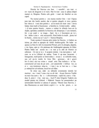 Stelian G. Papadopoulos – Fericitul Iacov Tsalikis
        Dorula lui Stavros era bunã ºi sensibilã, era toatã o
revãrsare de dragoste si dãruire. Dar în toatã casa stãpânea chipul
mamei ei, Despina. Pentru cele grele ºi mari ale familiei ea era
capul.
        Nu numai pentru cã era mama multor fete ºi tatãl lipsea
jumãtate din lunile anului, dar si pentru sângele ei rece, pentru
hotãrârea ei ºi mai ales pentru cã ea în mod conºtient þinea ºi învia
îndepãrtata tradiþie bisericeascã a familiei ei. Având credinþã adâncã
ºi dãruire pentru bisericã, mereu o vedeai în sfintele locaºuri la
slujbe, aprindea candelele la bisericuþele dimprejur, fãcea metanii,
învãþa pe copii sã se roage... Apoi ºtia sã-i încurajeze pe toþi,
învãþându-i cum sã uite necazurile, fiind întâia la treabã, peste tot
în frunte... nimic nu se fãcea fãrã bunica Despina.
        Toate acestea îi treceau prin minte lui Stavros ºi-i înduioºau
inima, pe când se apropia de vârful Antikra-gului. De îndatã ce
ajunse cu bine în vârf, la renumitul Pirnari, privi la dreapta, departe,
cãtre Apus, spre pãrþile pietroase ale Antikragului apusean, la Libisi.
Pentru întâia oarã acesta nu i se mai pãru atât de frumos ca
odinioarã. Un nor pãru sã îi acopere mintea ºi nu mai putea sã vadã
cum va arãta Libisiul de mâine. Toate îi apãreau încurcate ºi
înnegurate, mult-putin se întrevedea cã aveau sã se schimbe toate,
sau cel puþin multe în Asia Micã greceascã, deºi grecii
înrãdãcinaþi aici nu voiau sã creadã asta. Dar trebuia sã se facã
cutremurul cel mai de pe urmã, cel catastrofal ºi înfricoºãtor, ca
ei sã conºtientizeze situaþia. ªi totuºi nu se hotãrau sã-ºi lase
pãmântul lor cel milenar, locul lor cel sfânt.
        ~n orice caz, odatã cu ultimele evenimente inimile lor
muriserã, nu-ºi mai fãceau vise ca altãdatã. Acum Stavros Tsaliki
nu mai visa cum sã facã sã-ºi chiverniseascã copiii lui, cum sã-i facã
dascãli, preoþi ºi încã mai sus... Acel Pãrinte Grigorie Tsakiris era
model pentru tot Libisiul ºi Makriul. Soacra lui pomenindu-i pe
ieromonahii familiei ei adesea îi spunea: "Bunul meu Stavros, sã
dea Dumnezeu ca unul dintre copiii tãi sã se facã preot... sã ne

                                                                     13
 