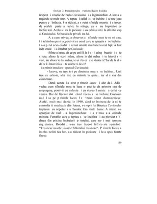 Stelian G. Papadopoulos – Fericitul Iacov Tsalikis
respect ºi veselie de racla Cuviosului ºi a îngenunchiat. A stat aºa
rugându-se mult timp. Aºteptau ºi ceilalþi sã se închine ºi se necãjeau
pentru cã întârzia. S-a ridicat, a sãrutat sfintele moarte ºi a trecut
de cealaltã parte a raclei, în stânga, ca sã nu împiedice pe
închinãtori. Acolo stãtea în picioare ºi cu ochii aþintiþi la sfinþitul cap
al Cuviosului. Se bucura de priveliºtea lui.
         Aºa cum privea, a observat cã sfintele moaºte se miºcau,
îºi schimbau poziþia, potrivit cu omul care se apropia sã se închine.
I s-a pãrut ceva ciudat ºi a luat aminte mai bine la cest fapt. A luat
îndrãznealã ºi a întrebat pe Cuviosul:
       - Sfinte al meu, de ce pe unii îi laºi sã-ºi atingã buzele ºi sã te
sãrute, altora le scoþi mâna, altora le dai mâna ºi te întorci sã-i
vezi, iar altora le dai mâna, te uiþi la ei ºi le zâmbeºti? Iar de la alþii
de ce îþi întorci faþa ºi te scârbeºti de ei?
ªi a primit imediat rãspunsul Cuviosului:
       - Iacove, nu trec toþi pe dinaintea mea sã se închine... Unii
trec cu evlavie, alþii trec cu mâinile la spate... iar alþii vin din
curiozitate..
         Darul acesta l-a avut pãrintele Iacov ºi alte daþi. Adicã
vedea cum sfintele moaºte luau o poziþie de primire sau de
respingere, potrivit cu evlavia ºi cu starea lãuntricã a celui ce
venea. Dar de fiecare datã când trecea sã se închine, Cuviosul
nu-l lãsa pe pãrintele Iacov fãrã vreun semn dumnezeiesc.
Astfel, mult mai târziu, în 1990, când se întorcea de la niºte
consultaþii medicale din Atena, s-a oprit la Biserica Cuviosului
împreunã cu nepotul sãu Teodor. Era multã lume. A intrat, s-a
apropiat de raclã, a îngenuncheat ºi a rãmas aºa destule
minute. Femeile care aºteptau sã se închine ºi-au pierdut rãb-
darea din pricina întârzierii pãrintelui, care nu-ºi mai termina
rugãciunea. Deodatã, s-au tras înapoi înfricoºate spunând:
"Trosnesc oasele, oasele Sfântului trosnesc". Pãrintele Iacov a
înþeles neliniºtea lor, s-a ridicat în picioare ºi le-a spus foarte
firesc:

                                                                       130
 