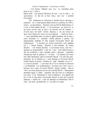 Stelian G. Papadopoulos – Fericitul Iacov Tsalikis
        - Creºtinilor, Sfântul este viu, ºi-a schimbat doar
poziþia, nu vã temeþi!
Iubea mult ºi pe preotul Bisericii de aici ºi nu se sfia sã se
spovedeascã la tânãrul pãrinte Ioan, care era ºi preotul
Cuviosului.
        ~nsã totdeauna mãrturisirea pãrintelui Iacov devenea o
experienþã miºcãtoare pentru duhovnicul ce o primea, în 1983 a
cerut sã se spovedeascã. Preotul, care era fiul lui duhovnicesc, n-
a voit. A fost cuprins de fricã sã-l mãrturiseascã pe stareþul sãu,
un ascet cuvios care el însuºi mãrturisea mii de oameni ºi
sfãtuia asceþi de înaltã virtute. Spunea cã nu are nimic de
spus unui duhovnic ascet, nu are experienþã... Stareþul insistã
ºi þinea epitrahilul spre a-l pune la gâtul preotului, de la care a
cerut ascultare fãrã murmur. Astfel preotul a primit. Au
îngenunchiat amândoi în fata icoanei Cuviosului David din
catapeteasmã ºi a început revãrsarea smereniei, care zguduia
cetãþi ºi lumea întreagã. Biserica a fost inundatã de inima
deschisã ºi de mintea deschisã a cuviosului ascet, care era ºi
egumen cu responsabilitãþi, dar era ºi povãþuitor duhovnicesc a
mii de credincioºi laici, monahi, preoþi, episcopi ºi patriarhi.
Ascetul pe toate le spunea fãrã reþinere. ªi le spunea conºtient,
mai întâi Domnului, apoi Cuviosului David ºi în cele din urmã
preotului. Se mãrturisea ca ºi cum dialoga cu Cuviosul David,
având martor pe preot. Vorbeau în ºoaptã amândoi cu-vioºii -
aºa simþea preotul - ºi cuviosul cel ce se mãrturisea se întorcea
cãtre Domnnul ºi arãta Domnului cã în cutare caz "am fãcut aºa
precum mi-a spus Cuviosul David", pentru cealaltã situaþie
"am fãcut asta, precum mi-a arãtat cuviosul David..." Descoperea
preotului cugetãri, fapte ºi gânduri, dar ele erau ca o plângere
conºtientã fãcutã Domnului, Cãruia îi sublinia cã le-a gândit sau
le-a fãcut cu îngãduinþa Cuviosului David. îl avea pe Cuviosul
împreunã rãspunzãtor ºi ajutãtor înaintea lui Dumnezeu. Dar îl
avea ºi de stareþ, de duhovnic. Cãci la sfârºit i-a spus:

                                                                131
 