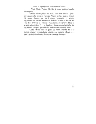 Stelian G. Papadopoulos – Fericitul Iacov Tsalikis
        - Vezi, Sfinte Pãrinte (David), le spun înaintea bunului
nostru preot...
        "Bunul nostru preot" nu avea ºi nu îndrãznea sã spunã
ceva cuviosului ce se mãrturisea. Atunci acela cãdea pe brânci,
îºi punea fruntea pe încãlþãmintea preotului ºi aºtepta
rugãciunea de iertare. Preotul se pierdea, se simþea în aer, nu
ºtia dacã trebuia sã citeascã rugãciunea de iertare. Stareþul
aºtepta alungit jos. Fãrã sã înþeleagã de ce, preotul citi sfârºitul
rugãciunii ºi-1 apucã pe stareþul sãu ca s-l ridice de la pãmânt.
        Coltul chiliei sale cu patul de lemn. înainte de a se
îmbolnãvi grav, pe scândurile patului avea numai o zdreanþã. ªi
totuºi puþinul timp în care dormea se culca pe duºumea.




                                                                132
 