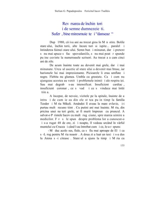 Stelian G. Papadopoulos – Fericitul Iacov Tsalikis



                Revãrsarea de închinãtori
              ºi de semne dumnezeieºti.
         Suferã, bine miresmuieºte ºi "danseazã"
         Dupã 1980, câþiva ani au trecut greu în Mãnãstire. Bolile
stareþului, închinãtorii, alte încurcãturi si ispite... paralel ºi
întinderea faimei stareþului. Semn bun ºi minunat, dar ºi pretext
sã nu mai apuce sã facã spovedaniile, sã nu mai poatã rãspunde
puþine cuvinte la numeroasele scrisori. Au trecut aºa cam cinci
ani de zile.
         De acum înainte toate au devenit mai grele, dar ºi mai
minunate. Urcuºul ascetic al stareþului a devenit mai brusc, iar
harismele lui mai impresionante. Picioarele îi erau umflate ºi
negre. Flebita nu glumea. Umbla cu greutate. Ca ºi cum nu
ajungeau acestea au venit ºi problemele inimii ºi ale respiraþiei.
Sau mai degrabã s-au intensificat. Insuficientã cardiacã,
insuficientã coronarã, ce sã vadã ºi ce sã vindece mai întâi
ºtiinþa.
         A început, de nevoie, vizitele pe la spitale, înainte de a
intra ºi de cum ieºea din ele stãtea puþin timp la familia
Teodor ºi Mãria Mikeli. Amândoi îl aveau la mare evlavie, ºi-i
purtau multã recunoºtiintã. Cu putini ani mai înainte. Mãria, din
pricina unei naºteri grele, ar fi murit împreunã cu pruncul. A
salvat-o Pãrintele Iacov cu multã rugãciune, spre marea uimire a
medicilor. Fãrã sã le spunã despre problema lor a cunoscut-o
ºi s-a rugat 48 de ore, zi ºi noapte, îl vedeau urcând în vârful
muntelui cu Crucea ºi când l-au întrebat cum ºi ce, le-a rãspuns:
       - Mã duc acolo sus, fiule, ca sã fiu mai aproape de El ºi ca
sã-L rog pentru Mãria noastrã. A doua zi a luat un taxi ºi s-a dus
la Atena sã-i citeascã. Stareþul a ajuns la timp ºi Mãria cu

                                                                133
 