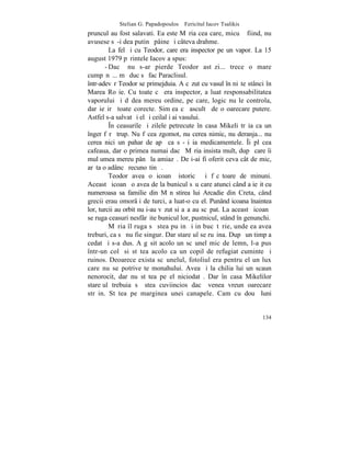 Stelian G. Papadopoulos – Fericitul Iacov Tsalikis
pruncul au fost salavati. Ea este Mãria cea care, micuþã fiind, nu
avusese sã-i dea putinã pâine ºi câteva drahme.
         La fel ºi cu Teodor, care era inspector pe un vapor. La 15
august 1979 pãrintele Iacov a spus:
       - Dacã nu s-ar pierde Teodor astãzi... trece o mare
cumpãnã... mã duc sã fac Paraclisul.
într-adevãr Teodor se primejduia. A cãzut cu vasul în niºte stânci în
Marea Roºie. Cu toate cã era inspector, a luat responsabilitatea
vaporului ºi dãdea mereu ordine, pe care, logic nu le controla,
dar ieºirã toate corecte. Simþea cã ascultã de o oarecare putere.
Astfel s-a salvat ºi el ºi ceilalþi ai vasului.
         ~n ceasurile ºi zilele petrecute în casa Mikeli trãia ca un
înger fãrã trup. Nu fãcea zgomot, nu cerea nimic, nu deranja... nu
cerea nici un pahar de apã ca sã-ºi ia medicamentele. ~i plãcea
cafeaua, dar o primea numai dacã Mãria insista mult, dupã care îi
mulþumea mereu pânã la amiazã. De i-ai fi oferit ceva cât de mic,
arãta o adâncã recunoºtinþã.
         Teodor avea o icoanã istoricã ºi fãcãtoare de minuni.
Aceastã icoanã o avea de la bunicul sãu care atunci când a ieºit cu
numeroasa sa familie din Mãnãstirea lui Arcadie din Creta, când
grecii erau omorâþi de turci, a luat-o cu el. Punând icoana înaintea
lor, turcii au orbit nu i-au vãzut si aºa au scãpat. La aceastã icoanã
se ruga ceasuri nesfârºite bunicul lor, pustnicul, stând în genunchi.
         Mãria îl ruga sã stea puþin ºi in bucãtãrie, unde ea avea
treburi, ca sã nu fie singur. Dar stareþul se ruºina. Dupã un timp a
cedat ºi s-a dus. A gãsit acolo un scãunel mic de lemn, l-a pus
într-un colþ si stãtea acolo ca un copil de refugiat cuminte ºi
ruinos. Deoarece exista scãunelul, fotoliul era pentru el un lux
care nu se potriveºte monahului. Avea ºi la chilia lui un scaun
nenorocit, dar nu stãtea pe el niciodatã. Dar în casa Mikelilor
stareþul trebuia sã stea cuviincios dacã venea vreun oarecare
strãin. Stãtea pe marginea unei canapele. Cam cu douã luni


                                                                  134
 