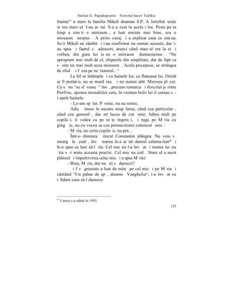 Stelian G. Papadopoulos – Fericitul Iacov Tsalikis
înainte a mers la familia Mikeli doamna S.P. A întrebat unde
          16

stãtea stareþul. I-au arãtat. S-a aºezat în acelaºi loc. Peste puþin
timp a simþit o mireasmã, a luat aminte mai bine, era o
mireasmã nespusã. A prins curaj ºi a explicat ceea ce simþea.
Soþii Mikeli au zâmbit ºi i-au confirmat nu numai aceasta, dar i-
au spus ºi faptul cã adeseori, atunci când stareþul era la ei ºi
vorbea, din gura lui ieºea o mireasmã dumnezeiascã. "Ne
apropiam mai mult de el, chipurile din simplitate, dar de fapt ca
sã simþim mai mult acea mireasmã. Acela pricepuse, se strângea
de sfialã ºi fãcea pe neºtiutorul..."
         La fel se întâmpla ºi cu hainele Iui, cu flaneaua lui. Oricât
ar fi purtat-o, nu se murdãrea. ªi nu numai atât. Mirosea plãcut.
Ca sã nu "se slãveascã" însã, precum remarca ºi fericitul pãrinte
Porfirie, spunea monahilor care, în vremea bolii lui îi cereau sã-
i spele hainele:
         - Le-am spãlat. Pãrinte, nu au nimic.
         Adicã þinuse în ascuns nespãlarea, când cea particularã,
când cea generalã, dar strãlucea de curãþenie. Iubea mult pe
copilaºi, îi vedea ca pe niºte îngeraºi, ºi ruga pe Mãria cu
gingãºie, nu cu vocea sa cea poruncitoare cunoscutã nouã:
       - Mãria, nu certa copilaºii, nu pot...
         ~ntr-o dimineaþã micul Constantin plângea. Nu voia sã
meargã la ºcoalã, învãþãtoarea le-a arãtat dansul calama-tian* ºi
le-a spus ca luni s-l ºtie. Cel mic nu l-a învãþat ºi mama lui nu
ºtia sã-i arate aceasta practic. Cel mic nu cedã. Stareþul a auzit
plânsul ºi împotrivirea celui mic ºi a spus Mãriei:
       - Bine, Mãria, dar nu ºtii sã dansezi?
         ªi fãrã greutate a luat de mânã pe cel mic ºi pe Mãria ºi
cântând "Un pahar de apã, doamnã Vanghelia", i-a învãþat cu
rãbdare cum s-l danseze.



16
     Cartea s-a editat `n 1993.
                                                                      135
 