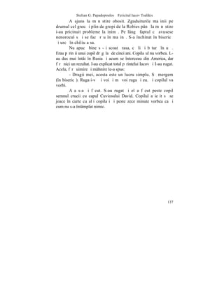 Stelian G. Papadopoulos – Fericitul Iacov Tsalikis
        A ajuns la mãnãstire obosit. Zguduiturile maºinii pe
drumul cel greu ºi plin de gropi de la Robies pânã la mãnãstire
i-au pricinuit probleme la inimã. Pe lângã faptul cã avusese
nenorocul sã i se facã rãu în maºinã. S-a închinat în bisericã
ºi urcã în chiliuþa sa.
        Nu apucã bine sã-ºi scoatã rasa, cã îi ºi bãturã în uºã.
Erau pãrinþii unui copil drãgãlaº de cinci ani. Copilaºul nu vorbea. L-
au dus mai întâi în Rusia ºi acum se întorceau din America, dar
fãrã nici un rezultat. I-au explicat totul pãrintelui Iacov ºi I-au rugat.
Acela, fãrã uimire ºi mâhnire le-a spus:
        - Dragii mei, acesta este un lucru simplu. Sã mergem
(în bisericã). Rugaþi-vã ºi voi ºi mã voi ruga ºi eu. ªi copilul va
vorbi.
        Aºa s-a ºi fãcut. S-au rugat ºi el a fãcut peste copil
semnul crucii cu capul Cuviosului David. Copilul a ieºit sã se
joace în curte cu alþi copilaºi ºi peste zece minute vorbea ca ºi
cum nu s-a întâmplat nimic.




                                                                      137
 