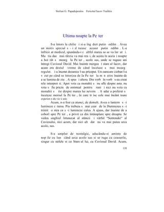Stelian G. Papadopoulos – Fericitul Iacov Tsalikis




                      Ultima noapte la Peºterã
        S-a întors la chilie ºi si-a îngãduit putinã odihnã. Avea
un motiv special sã-ºi dãruiascã aceastã putinã odihnã. L-a
înfricoºat medicul, spunându-i cã altfel starea sa se va înrãutãþi.
Mu ºtia dacã mai târziu va mai reuºi, de aceea în aceiaºi noapte
a hotãrât sã meargã la Peºterã, acolo sus, unde se rugase ani
întregi Cuviosul David. Mai înainte mergea ºi stareþul Iacov, dar
acum era destulã vreme de când încetase sã mai meargã
regulat. ªi a încetat deoarece l-au priceput. Un oarecare cioban l-a
vãzut pe când se întorcea de la Peºterã la mãnãstire înainte de
a se lumina de ziuã. A spus ºi altora. Din vorbã în vorbã s-au creat
rele interpretãri. Apoi voia ca monahii sã nu afle despre asta. nu
voia sã fie pricinã de smintealã pentru þãrani ºi nici nu voia ca
monahii sã ºtie despre marea lui nevoinþã. Aºadar a preferat sã
înceteze mersul la Peºterã, în care trãise cele mai încântãtoare
experienþe ale vieþii sale.
        Acum, n-a fost ca atunci, de demult. Avea o lanternã sã-i
lumineze cãrarea. Piu trebuia sã mai cearã de la Dumnezeu sã-i
trimitã o stea ca sã-i lumineze calea. A ajuns, dar înainte de a
coborî spre Peºterã, a privit ca din întâmplare spre dreapta. Se
vedea unghiul întunecat al stâncii ºi vârful "Sentonaki" al
Cuviosului, nici acum, dar nici altã datã nu va mai putea urca
acolo, sus.

       S-a umplut de nostalgie, aducându-si aminte de
nopþile cu lunã când urca acolo sus si se ruga cu ceasurile,
singur cu stelele si cu Stareþul lui, cu Cuviosul David. Acum,

                                                                    138
 